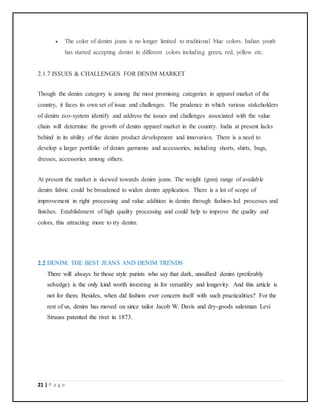 21 | P a g e
 The color of denim jeans is no longer limited to traditional blue colors. Indian youth
has started accepting denim in different colors including green, red, yellow etc.
2.1.7 ISSUES & CHALLENGES FOR DENIM MARKET
Though the denim category is among the most promising categories in apparel market of the
country, it faces its own set of issue and challenges. The prudence in which various stakeholders
of denim eco-system identify and address the issues and challenges associated with the value
chain will determine the growth of denim apparel market in the country. India at present lacks
behind in its ability of the denim product development and innovation. There is a need to
develop a larger portfolio of denim garments and accessories, including shorts, shirts, bags,
dresses, accessories among others.
At present the market is skewed towards denim jeans. The weight (gsm) range of available
denim fabric could be broadened to widen denim application. There is a lot of scope of
improvement in right processing and value addition in denim through fashion-led processes and
finishes. Establishment of high quality processing and could help to improve the quality and
colors, this attracting more to try denim.
2.2 DENIM: THE BEST JEANS AND DENIM TRENDS
There will always be those style purists who say that dark, unsullied denim (preferably
selvedge) is the only kind worth investing in for versatility and longevity. And this article is
not for them. Besides, when did fashion ever concern itself with such practicalities? For the
rest of us, denim has moved on since tailor Jacob W. Davis and dry-goods salesman Levi
Strauss patented the rivet in 1873.
 