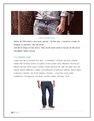 22 | P a g e
Figure 4: Calvin Klein Denim
Indeed, the 20th century’s most iconic garment – the blue jean – is positively overripe for
designers to experiment with and subvert.
And they’re doing it in their droves. These are the denim trends to buy into for this season
and (slightly further) beyond.
2.2.1 LEISURE LUXE
Leisure luxe lies in oversized luxe sport – a combination of leisure and sporty elements
teamed with oversized jackets, in a palette of soft cosmetic hues. Silhouettes become less
tailored and more about casual, oversized relaxed and loose fits while the simple lines and
relaxed, layered silhouettes continue to be influenced by menswear tailoring. Sporty shapes
in luxurious materials rely on the emphasis of texture – a key focus on the quality
combinations of loungewear and classic wardrobe staples. (Bowring, 2016)
Figure 5: Flexible Denim
 