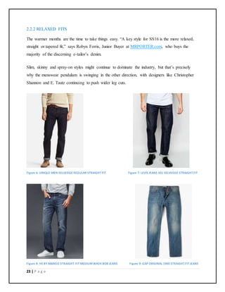 23 | P a g e
2.2.2 RELAXED FITS
The warmer months are the time to take things easy. “A key style for SS16 is the more relaxed,
straight or tapered fit,” says Robyn Ferris, Junior Buyer at MRPORTER.com, who buys the
majority of the discerning e-tailor’s denim.
Slim, skinny and spray-on styles might continue to dominate the industry, but that’s precisely
why the menswear pendulum is swinging in the other direction, with designers like Christopher
Shannon and E. Tautz continuing to push wider leg cuts.
Figure 6: UNIQLO MEN SELVEDGE REGULAR STRAIGHT FIT Figure 7: LEVIS JEANS 501 SELVEDGE STRAIGHT FIT
Figure 8: HE BY MANGO STRAIGHT-FIT MEDIUMWASH BOB JEANS Figure 9: GAP ORIGINAL 1969 STRAIGHT FIT JEANS
 