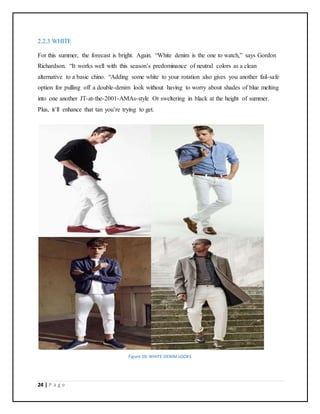 24 | P a g e
2.2.3 WHITE
For this summer, the forecast is bright. Again. “White denim is the one to watch,” says Gordon
Richardson. “It works well with this season’s predominance of neutral colors as a clean
alternative to a basic chino. “Adding some white to your rotation also gives you another fail-safe
option for pulling off a double-denim look without having to worry about shades of blue melting
into one another JT-at-the-2001-AMAs-style Or sweltering in black at the height of summer.
Plus, it’ll enhance that tan you’re trying to get.
Figure 10: WHITE DENIM LOOKS
 