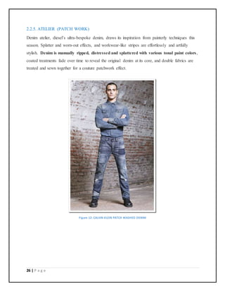 26 | P a g e
2.2.5. ATELIER (PATCH WORK)
Denim atelier, diesel’s ultra-bespoke denim, draws its inspiration from painterly techniques this
season. Splatter and worn-out effects, and workwear-like stripes are effortlessly and artfully
stylish. Denim is manually ripped, distressed and splattered with various tonal paint colors,
coated treatments fade over time to reveal the original denim at its core, and double fabrics are
treated and sewn together for a couture patchwork effect.
Figure 12: CALVIN KLEIN PATCH WASHED DENIM
 