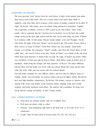 27 | P a g e
2.3 DENIMS- IT'S HISTORY
The story goes that “jean” derives from the word Genoa. It refers to the material that sailors
from Genoa used in their pants. This was a coarse cotton wool and/or linen blend. It
originally came from Italy, and is evidence of the custom of naming a material for its place of
origin. By the late 16th century, jean was already being produced in Lancashire, England.
The composition eventually evolved to 100% cotton by the 18th century ‘Jeans’ today
usually refer to a garment that has 5 pockets (two in the front, two in the back and a small
change pocket on the front right pocket) and this style can be made using any kinds of fabrics
be it corduroy, twills, or bull denim. Historic brands include Levi's and Wrangler. On the
other hand, the origin of the term “denim” can be traced to late 16th century France where a
fabric known as “serge de Nimes” (Twill from Nimes) was very popular. Some doubt
remains as to whether the contraction “denim” actually came from this French fabric or twill
called “nim”, also used in France at the time. “Serge de Nimes” was a blend of silk and wool,
which leads some historians to doubt if this was truly the origin of modern day denim. Either
way, the history of jeans goes this far back in history. Both fabrics (jeans & denim) grew in
popularity, denim being the stronger and more expensive of the two. The major difference
between them was that denim was woven with one colored thread (the warp) and the other
white (the weft), while jean was woven with two colored threads.
Jean and denim remained two very different fabrics, and were used for different types of
clothing. Denim was used mainly for workers clothes and jean for lighter clothes that did not
have such high durability requirements. By the late 19th century, weavers in America were
making twills in the same fashion as the European denim, adapting to the more readily
available and locally produced cotton fibres. The material had a reputation for being very
strong and not wearing out quickly, in spite of many washes.
2.3.1 CHARACTERISTICS OF DENIM
 Warp yarns are coloured usually with Vat or Sulphur dyes.
 Weft yarns are always white in colour.
 Structure: warp dominating right hand or left hand twill i.e. Z/S-twill of 2/1 or 3/1
construction
 Usually made of cotton yarns of coarser count (7S, 10S, 14S, 16S, etc.)
 
