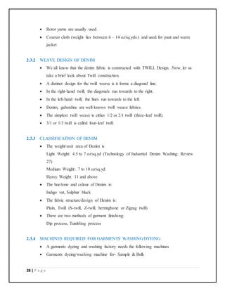 28 | P a g e
 Rotor yarns are usually used.
 Coarser cloth (weight lies between 6 – 14 oz/sq.yds.) and used for pant and warm
jacket
2.3.2 WEAVE DESIGN OF DENIM
 We all know that the denim fabric is constructed with TWILL Design. Now, let us
take a brief look about Twill construction.
 A distinct design for the twill weave is it forms a diagonal line.
 In the right-hand twill, the diagonals run towards to the right.
 In the left-hand twill, the lines run towards to the left.
 Denim, gabardine are well-known twill weave fabrics.
 The simplest twill weave is either 1/2 or 2/1 twill (three-leaf twill).
 3/1 or 1/3 twill is called four-leaf twill.
2.3.3 CLASSIFICATION OF DENIM
 The weight/unit area of Denim is
Light Weight: 4.5 to 7 oz/sq.yd (Technology of Industrial Denim Washing: Review
27)
Medium Weight: 7 to 10 oz/sq.yd
Heavy Weight: 11 and above
 The hue/tone and colour of Denim is:
Indigo vat, Sulphur black
 The fabric structure/design of Denim is:
Plain, Twill (S-twill, Z-twill, herringbone or Zigzag twill)
 There are two methods of garment finishing:
Dip process, Tumbling process
2.3.4 MACHINES REQUIRED FOR GARMENTS WASHING/DYEING
 A garments dyeing and washing factory needs the following machines
 Garments dyeing/washing machine for- Sample & Bulk
 