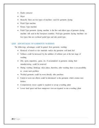 29 | P a g e
 Hydro extractor
 Dryer
 Basically there are two types of machines used for garments dyeing
 Pedal Type machine
 Rotary Type machine
 Pedal Type garments dyeing machine is the first and oldest type of garment dyeing
machine still used in the European countries. Peal type garments dyeing machines are
two types that are overhead pedal type and side pedal type.
2.3.5 ADVANTAGES OF GARMENTS WASHING
The followings advantages could be gained from garments washing:
 Removal of starch or size materials makes the garments soft hand feel
 Softness could be increased by the addition of softener just at the last stage of
washing
 Dirt, spots, impurities, gums, etc. if accumulated in garments during their
manufacturing, could be removed
 During washing shrinkage takes place, therefore, after washing there is no possibility
to create such problem
 Washed garments could be worn directly after purchase
 Faded or worn out effects could be introduced to the garments which creates new
fashion
 Comparatively lower capital is required to set up a washing plant
 Lower land space and least manpower cost are required to run a washing plant
 
