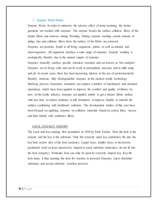 31 | P a g e
2. Enzyme Wash Denim
Enzyme Wash -In order to minimize the adverse effect of stone-washing, the denim
garments are washed with enzymes. The enzyme breaks the surface cellulose fibres of the
denim fabric and removes during Washing. During enzyme washing certain amount of
indigo dye and cellulose fibres from the surface of the fabric are removed.
Enzymes are proteins, found in all living organisms, plants, as well as animals and
microorganism. All organisms produce a wide range of enzymes. Enzyme washing is
ecologically friendly due to the natural origins of enzymes.
Enzymes basically catalyse specific chemical reactions and are known as ‘bio-catalysts’.
Enzymes act on living cells and can be work at atmospheric pressure and in mild temp
and ph. In recent years, there has been increasing interest in the use of environmentally
friendly, nontoxic, fully biodegradable enzymes in the modern textile technology
finishing process. Enzymatic treatment can replace a number of mechanical and chemical
operations, which have been applied to improve the comfort and quality of fabrics by
now. In the textile industry enzymes are applied mainly to get a cleaner fabric surface
with less fuzz, to reduce tendency to pill formation, to improve handle, to smooth the
surface combining with traditional softeners. The development studies of this area have
been focused on applying enzymes on cellulose materials based on cotton, linen, viscose
and their blends with synthetics fibres.
LOCK AND KEY THEORY
The Lock and Key analogy first postulated in 1894 by Emil Fischer. Here the lock is the
enzyme and the key is the substrate. Only the correctly sized key (substrate) fits into the
key hole (active site) of the lock (enzyme). Larger keys, smaller keys, or incorrectly
positioned teeth on keys (incorrectly shaped or sized substrate molecules) do not fit into
the lock (enzyme). Particular lock can only be open by correctly shaped key. Key fits
lock-turns, it thus opening the door for reaction to proceed. Enzymes reject dissimilar
substance and accept substrate -reaction proceed.
 