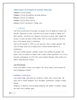 32 | P a g e
APPLICATION OF ENZYMES IN TEXTILE INDUSTRY
Amylases: Used for desizing
Cellulose: Used for bio-polishing and denim finishing
Protease: Used for wool finishing
Catalase: Used for bleach clean-up
Laccase: Used for discoloration of indigo dyes
3. Acid Wash
Acid wash on denim jeans is becoming very popular due to its significant contrasts and
attractive Appearance in colour. Acid wash can be carried on Indigo & Sulphur base
fabric garments. Acid Wash was a chemical wash process on denim which stripped the
top layer of colour and makes a White surface while the colour remained in the lower
layers of the material, giving it a faded look.
Acid was first launched in 1980’s as a new innovative finish on denim garments. This
wash was being carried out by soaking stones in bleach and then followed by
neutralization.
Acid wash of denim garment is normally carried out by tumbling the garments with
pumice stones pre-soaked in a solution which contains sodium hypochlorite (5 to 10%) or
potassium permanganate (3 to 6%). This causes localized bleaching which produce non
uniform sharp blue/white contrast.
Acid Wash Denim
In this wash addition of water is not required. The colour contrast can be increased by
optical brightening treatment.
Limitations of Acid Wash
Acid washed, indigo dyed denim has a tendency to yellow after wet processing. The
major cause is residual manganese due to incomplete neutralization, washing or rinsing.
Remedy
Manganese is effectively removed during laundering with addition of ethylene- diamine-
tetra acetic acid as chelating agent.
 