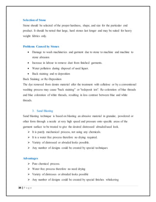 34 | P a g e
Selection of Stone
Stone should be selected of the proper hardness, shape, and size for the particular end
product. It should be noted that large, hard stones last longer and may be suited for heavy
weight fabrics only.
Problems Caused by Stones
 Damage to wash machineries and garment due to stone to machine and machine to
stone abrasion
 Increase in labour to remove dust from finished garments.
 Water pollution during disposal of used liquor.
 Back staining and re deposition
Back Staining or Re-Deposition
The dye removed from denim material after the treatment with cellulose or by a conventional
washing process may cause "back staining” or "redeposit ion”. Re-coloration of blue threads
and blue coloration of white threads, resulting in less contrast between blue and white
threads.
3. Sand Blasting
Sand blasting technique is based on blasting an abrasive material in granular, powdered or
other form through a nozzle at very high speed and pressure onto specific areas of the
garment surface to be treated to give the desired distressed/ abraded/used look.
 It is purely mechanical process, not using any chemicals.
 It is a water free process therefore no drying required.
 Variety of distressed or abraded looks possible.
 Any number of designs could be created by special techniques
Advantages
 Pure chemical process.
 Water free process therefore no need drying
 Variety of distresses or abraded looks possible
 Any number of designs could be created by special finishes whiskering
 