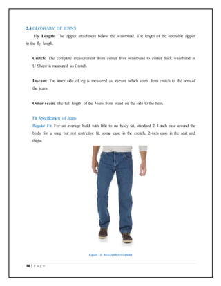 38 | P a g e
2.4 GLOSSARY OF JEANS
Fly Length: The zipper attachment below the waistband. The length of the openable zipper
in the fly length.
Crotch: The complete measurement from center front waistband to center back waistband in
U Shape is measured as Crotch.
Inseam: The inner side of leg is measured as inseam, which starts from crotch to the hem of
the jeans.
Outer seam: The full length of the Jeans from waist on the side to the hem.
Fit Specification of Jeans
Regular Fit: For an average build with little to no body fat, standard 2-4-inch ease around the
body for a snug but not restrictive fit, some ease in the crotch, 2-inch ease in the seat and
thighs.
Figure 13: REGULAR FIT DENIM
 