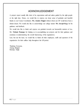 4 | P a g e
ACKNOWLEDGEMENT
A project report usually falls short of its expectations until and unless guided by the right people
at the right time. Hence, we would like to express our deep sense of gratitude and heartfelt
thanks to our Course Coordinator, Ms. Jonalee Bajpai without whom our GP would have been a
distant dream. We would also like to acknowledge our college mentor Mr. Joseph Regy for his
guidance and feedback.
We would also like to thank and express our gratitude towards our honourable mentors at Lee,
Mr. Nishant Ponnapa for helping us in accomplishing our projects and for their guidance and
assistance in understanding the overall functioning of the organization.
Last, but not the least, we would like to thank all other employees, staffs and operators of the
organization for their selfless help throughout the GP period.
Thanking Everyone,
Anurag Bangari
Ranvijay Singh
 
