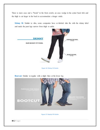 40 | P a g e
There is more ease and a "break" in the front crotch, an ease wedge in the center back fork and
the thigh is cut larger in the back to accommodate a longer stride.
Skinny fit: Similar to slim, some companies have re-labeled slim fits with the skinny label
and made the pant legs narrow from thigh to ankle.
Figure 16: Skinny Fit Denim
Boot cut: Similar to regular with a slight flare at the lower leg
Figure 17: Bootcut fit Denim
 