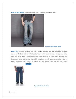41 | P a g e
Flare or Bell bottom: similar to regular with a wider leg at the lower hem.
Figure 18: Bell Bottom denim
Husky fit: These are cut for a man with a rounder stomach, fuller seat and thighs. The jeans
are cut so the front waist is wider than the back waist to accommodate a stomach and as the
waist sizes go up, there is often an extra ease wedge added to the center front. There can also
be an extra gusset cut into the back thigh, sometimes this will appear as an extra wedge of
fabric, sometimes the wedge is added to the pattern and cut into the fabric.
Figure 19: Husky Fit Denim
 