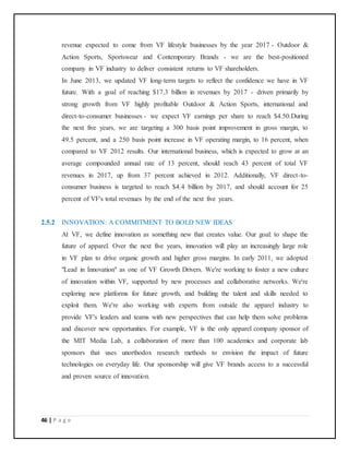 46 | P a g e
revenue expected to come from VF lifestyle businesses by the year 2017 - Outdoor &
Action Sports, Sportswear and Contemporary Brands - we are the best-positioned
company in VF industry to deliver consistent returns to VF shareholders.
In June 2013, we updated VF long-term targets to reflect the confidence we have in VF
future. With a goal of reaching $17.3 billion in revenues by 2017 - driven primarily by
strong growth from VF highly profitable Outdoor & Action Sports, international and
direct-to-consumer businesses - we expect VF earnings per share to reach $4.50.During
the next five years, we are targeting a 300 basis point improvement in gross margin, to
49.5 percent, and a 250 basis point increase in VF operating margin, to 16 percent, when
compared to VF 2012 results. Our international business, which is expected to grow at an
average compounded annual rate of 13 percent, should reach 43 percent of total VF
revenues in 2017, up from 37 percent achieved in 2012. Additionally, VF direct-to-
consumer business is targeted to reach $4.4 billion by 2017, and should account for 25
percent of VF's total revenues by the end of the next five years.
2.5.2 INNOVATION: A COMMITMENT TO BOLD NEW IDEAS
At VF, we define innovation as something new that creates value. Our goal: to shape the
future of apparel. Over the next five years, innovation will play an increasingly large role
in VF plan to drive organic growth and higher gross margins. In early 2011, we adopted
"Lead in Innovation" as one of VF Growth Drivers. We're working to foster a new culture
of innovation within VF, supported by new processes and collaborative networks. We're
exploring new platforms for future growth, and building the talent and skills needed to
exploit them. We're also working with experts from outside the apparel industry to
provide VF's leaders and teams with new perspectives that can help them solve problems
and discover new opportunities. For example, VF is the only apparel company sponsor of
the MIT Media Lab, a collaboration of more than 100 academics and corporate lab
sponsors that uses unorthodox research methods to envision the impact of future
technologies on everyday life. Our sponsorship will give VF brands access to a successful
and proven source of innovation.
 