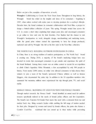 47 | P a g e
Below are just a few examples of innovation at work.
Wrangler: Collaborating to Create the Next Great Jeans Throughout its long history, the
Wrangler brand has relied on the insights and ideas of its consumers - beginning in
1947, when tailors worked with rodeo stars to develop products for a cowboy's lifestyle.
Decades later, the brand continues its consumer collaboration with Next Blue, a project to
design a limited-edition collection of jeans. This spring, Wrangler invited fans across the
U.S. to create a short video explaining their unique jeans idea and encouraged consumers
to go online to view and vote for their favorites. Five finalists had the chance to visit
Wrangler's headquarters to work alongside design, merchandising and marketing teams,
while the grand prize winner earned the opportunity to have her design produced,
marketed and sold by Wrangler this fall as the first style in the Next Blue collection.
THE NORTH FACE: BUILDING OUTDOOR ENTHUSIASM IN CHINA
In China, there is no strong tradition of outdoor participation, so The North Face brand
is creating one. During 2010, a majority of the brand's marketing budget here was
invested in events that encouraged consumers to get outside and experience the spirit of
the brand firsthand. Among these events was an online contest to recruit for an expedition
to climb China's legendary Haba Mountain, a feat accomplished by only 500 people in
history. From nearly 2,000 entries, an online vote allowed consumers to help choose three
winners to join a team of the brand's sponsored Chinese athletes as well as famous
bloggers, who documented the entire trip. In addition to the 18 expedition members who
summated the mountain, millions more experienced the trip through print, TV, and social
media.
HORACE SMALL: BLENDING FIT AND FUNCTION FOR FEMALE FRAMES
Through market research, the Horace Small brand identified an unmet need for uniform
trousers specifically tailored to the needs of female police officers and first responders.
The brand's new Function Fit Female Pant meets this need with a contoured front rise and
modest back rise, fitting women's bodies while enabling the full range of motion needed
for their jobs. Designed by women and tested by female officers, the pants also feature a
Comfort Cool-Flex waistband that can extend up to three inches while preventing
 