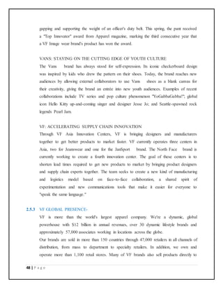 48 | P a g e
gapping and supporting the weight of an officer's duty belt. This spring, the pant received
a "Top Innovator" award from Apparel magazine, marking the third consecutive year that
a VF Image wear brand's product has won the award.
VANS: STAYING ON THE CUTTING EDGE OF YOUTH CULTURE
The Vans brand has always stood for self-expression. Its iconic checkerboard design
was inspired by kids who drew the pattern on their shoes. Today, the brand reaches new
audiences by allowing external collaborators to use Vans shoes as a blank canvas for
their creativity, giving the brand an entrée into new youth audiences. Examples of recent
collaborations include TV series and pop culture phenomenon "YoGabbaGabba!"; global
icon Hello Kitty up-and-coming singer and designer Jesse Jo; and Seattle-spawned rock
legends Pearl Jam.
VF: ACCELERATING SUPPLY CHAIN INNOVATION
Through VF Asia Innovation Centers, VF is bringing designers and manufacturers
together to get better products to market faster. VF currently operates three centers in
Asia, two for Jeanswear and one for the JanSport brand. The North Face brand is
currently working to create a fourth innovation center. The goal of these centers is to
shorten lead times required to get new products to market by bringing product designers
and supply chain experts together. The team seeks to create a new kind of manufacturing
and logistics model based on face-to-face collaboration, a shared spirit of
experimentation and new communications tools that make it easier for everyone to
"speak the same language."
2.5.3 VF GLOBAL PRESENCE-
VF is more than the world's largest apparel company. We're a dynamic, global
powerhouse with $12 billion in annual revenues, over 30 dynamic lifestyle brands and
approximately 57,000 associates working in locations across the globe.
Our brands are sold in more than 150 countries through 47,000 retailers in all channels of
distribution, from mass to department to specialty retailers. In addition, we own and
operate more than 1,100 retail stores. Many of VF brands also sell products directly to
 