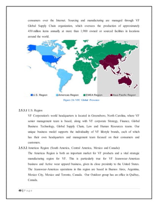 49 | P a g e
consumers over the Internet. Sourcing and manufacturing are managed through VF
Global Supply Chain organization, which oversees the production of approximately
450 million items annually at more than 1,900 owned or sourced facilities in locations
around the world.
Figure 24: VFC Global Presence
2.5.3.1 U.S. Region
VF Corporation's world headquarters is located in Greensboro, North Carolina, where VF
senior management team is based, along with VF corporate Strategy, Finance, Global
Business Technology, Global Supply Chain, Law and Human Resources teams. Our
unique business model supports the individuality of VF lifestyle brands, each of which
has their own headquarters and management team focused on their consumers and
customers.
2.5.3.2 Americas Region (South America, Central America, Mexico and Canada)
The Americas Region is both an important market for VF products and a vital strategic
manufacturing region for VF. This is particularly true for VF Jeanswear-Americas
business and Active wear apparel business, given its close proximity to the United States.
The Jeanswear-Americas operations in this region are based in Buenos Aires, Argentina,
Mexico City, Mexico and Toronto, Canada. Our Outdoor group has an office in Québec,
Canada.
 