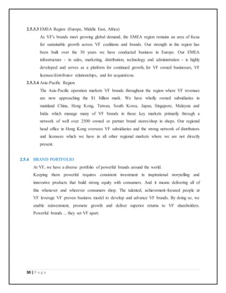 50 | P a g e
2.5.3.3 EMEA Region (Europe, Middle East, Africa)
As VF's brands meet growing global demand, the EMEA region remains an area of focus
for sustainable growth across VF coalitions and brands. Our strength in the region has
been built over the 30 years we have conducted business in Europe. Our EMEA
infrastructure - in sales, marketing, distribution, technology and administration - is highly
developed and serves as a platform for continued growth, for VF owned businesses, VF
licensee/distributor relationships, and for acquisitions.
2.5.3.4 Asia-Pacific Region
The Asia-Pacific operation markets VF brands throughout the region where VF revenues
are now approaching the $1 billion mark. We have wholly owned subsidiaries in
mainland China, Hong Kong, Taiwan, South Korea, Japan, Singapore, Malaysia and
India which manage many of VF brands in those key markets primarily through a
network of well over 2500 owned or partner brand stores/shop in shops. Our regional
head office in Hong Kong oversees VF subsidiaries and the strong network of distributors
and licensees which we have in all other regional markets where we are not directly
present.
2.5.4 BRAND PORTFOLIO
At VF, we have a diverse portfolio of powerful brands around the world.
Keeping them powerful requires consistent investment in inspirational storytelling and
innovative products that build strong equity with consumers. And it means delivering all of
this whenever and wherever consumers shop. The talented, achievement-focused people at
VF leverage VF proven business model to develop and advance VF brands. By doing so, we
enable reinvestment, promote growth and deliver superior returns to VF shareholders.
Powerful brands ... they set VF apart.
 