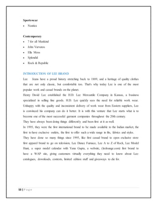 53 | P a g e
Sportswear
 Nautica
Contemporary
 7 for all Mankind
 John Varvatos
 Ella Moss
 Splendid
 Rock & Republic
INTRODUCTION OF LEE BRAND
Lee Jeans have a proud history stretching back to 1889, and a heritage of quality clothes
that are not only classic, but comfortable too. That's why today Lee is one of the most
popular work and casual brands on the planet.
Henry David Lee established the H.D. Lee Mercantile Company in Kansas, a business
specialized in selling fine goods. H.D. Lee quickly sees the need for reliable work wear.
Unhappy with the quality and inconsistent delivery of work wear from Eastern suppliers, Lee
is convinced his company can do it better. It is with this venture that Lee starts what is to
become one of the most successful garment companies throughout the 20th century.
They have always been doing things differently and been first at it as well.
In 1995, they were the first international brand to be made available to the Indian market, the
first to have exclusive outlets, the first to offer such a wide range in fits, fabrics and styles.
They have done so many things since 1995, like first casual brand to open exclusive store
first apparel brand to go on television, Lee Dance Furnace, Lee A to Z of Rock, Lee Model
Hunt, a super model calendar with Yana Gupta, a website, (leelounge.com) first brand to
have a WAP site, giving customers virtually everything they need to know about Lee:
catalogues, downloads, contests, limited edition stuff and giveaways to die for.
 