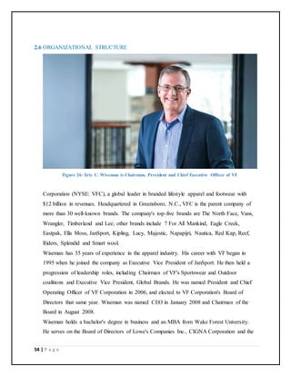 54 | P a g e
2.6 ORGANIZATIONAL STRUCTURE
Figure 26: Eric C. Wiseman is Chairman, President and Chief Executive Officer of VF
Corporation (NYSE: VFC), a global leader in branded lifestyle apparel and footwear with
$12 billion in revenues. Headquartered in Greensboro, N.C., VFC is the parent company of
more than 30 well-known brands. The company's top-five brands are The North Face, Vans,
Wrangler, Timberland and Lee; other brands include 7 For All Mankind, Eagle Creek,
Eastpak, Ella Moss, JanSport, Kipling, Lucy, Majestic, Napapijri, Nautica, Red Kap, Reef,
Riders, Splendid and Smart wool.
Wiseman has 35 years of experience in the apparel industry. His career with VF began in
1995 when he joined the company as Executive Vice President of JanSport. He then held a
progression of leadership roles, including Chairman of VF's Sportswear and Outdoor
coalitions and Executive Vice President, Global Brands. He was named President and Chief
Operating Officer of VF Corporation in 2006, and elected to VF Corporation's Board of
Directors that same year. Wiseman was named CEO in January 2008 and Chairman of the
Board in August 2008.
Wiseman holds a bachelor's degree in business and an MBA from Wake Forest University.
He serves on the Board of Directors of Lowe's Companies Inc., CIGNA Corporation and the
 
