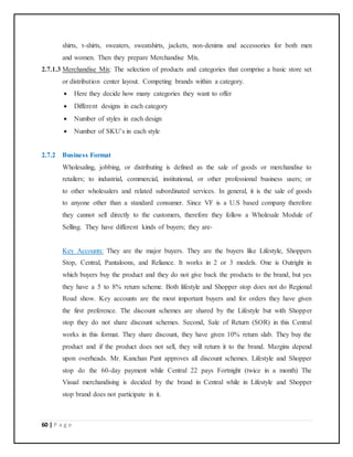 60 | P a g e
shirts, t-shirts, sweaters, sweatshirts, jackets, non-denims and accessories for both men
and women. Then they prepare Merchandise Mix.
2.7.1.3 Merchandise Mix: The selection of products and categories that comprise a basic store set
or distribution center layout. Competing brands within a category.
 Here they decide how many categories they want to offer
 Different designs in each category
 Number of styles in each design
 Number of SKU’s in each style
2.7.2 Business Format
Wholesaling, jobbing, or distributing is defined as the sale of goods or merchandise to
retailers; to industrial, commercial, institutional, or other professional business users; or
to other wholesalers and related subordinated services. In general, it is the sale of goods
to anyone other than a standard consumer. Since VF is a U.S based company therefore
they cannot sell directly to the customers, therefore they follow a Wholesale Module of
Selling. They have different kinds of buyers; they are-
Key Accounts: They are the major buyers. They are the buyers like Lifestyle, Shoppers
Stop, Central, Pantaloons, and Reliance. It works in 2 or 3 models. One is Outright in
which buyers buy the product and they do not give back the products to the brand, but yes
they have a 5 to 8% return scheme. Both lifestyle and Shopper stop does not do Regional
Road show. Key accounts are the most important buyers and for orders they have given
the first preference. The discount schemes are shared by the Lifestyle but with Shopper
stop they do not share discount schemes. Second, Sale of Return (SOR) in this Central
works in this format. They share discount, they have given 10% return slab. They buy the
product and if the product does not sell, they will return it to the brand. Margins depend
upon overheads. Mr. Kanchan Pant approves all discount schemes. Lifestyle and Shopper
stop do the 60-day payment while Central 22 pays Fortnight (twice in a month) The
Visual merchandising is decided by the brand in Central while in Lifestyle and Shopper
stop brand does not participate in it.
 