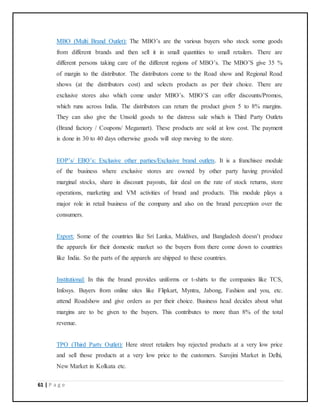 61 | P a g e
MBO (Multi Brand Outlet): The MBO’s are the various buyers who stock some goods
from different brands and then sell it in small quantities to small retailers. There are
different persons taking care of the different regions of MBO’s. The MBO’S give 35 %
of margin to the distributor. The distributors come to the Road show and Regional Road
shows (at the distributors cost) and selects products as per their choice. There are
exclusive stores also which come under MBO’s. MBO’S can offer discounts/Promos,
which runs across India. The distributors can return the product given 5 to 8% margins.
They can also give the Unsold goods to the distress sale which is Third Party Outlets
(Brand factory / Coupons/ Megamart). These products are sold at low cost. The payment
is done in 30 to 40 days otherwise goods will stop moving to the store.
EOP’s/ EBO’s: Exclusive other parties/Exclusive brand outlets. It is a franchisee module
of the business where exclusive stores are owned by other party having provided
marginal stocks, share in discount payouts, fair deal on the rate of stock returns, store
operations, marketing and VM activities of brand and products. This module plays a
major role in retail business of the company and also on the brand perception over the
consumers.
Export: Some of the countries like Sri Lanka, Maldives, and Bangladesh doesn’t produce
the apparels for their domestic market so the buyers from there come down to countries
like India. So the parts of the apparels are shipped to these countries.
Institutional: In this the brand provides uniforms or t-shirts to the companies like TCS,
Infosys. Buyers from online sites like Flipkart, Myntra, Jabong, Fashion and you, etc.
attend Roadshow and give orders as per their choice. Business head decides about what
margins are to be given to the buyers. This contributes to more than 8% of the total
revenue.
TPO (Third Party Outlet): Here street retailers buy rejected products at a very low price
and sell those products at a very low price to the customers. Sarojini Market in Delhi,
New Market in Kolkata etc.
 