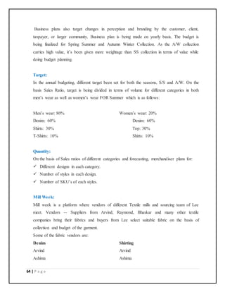 64 | P a g e
Business plans also target changes in perception and branding by the customer, client,
taxpayer, or larger community. Business plan is being made on yearly basis. The budget is
being finalized for Spring Summer and Autumn Winter Collection. As the A/W collection
carries high value, it’s been given more weightage than SS collection in terms of value while
doing budget planning.
Target:
In the annual budgeting, different target been set for both the seasons, S/S and A/W. On the
basis Sales Ratio, target is being divided in terms of volume for different categories in both
men’s wear as well as women’s wear FOR Summer which is as follows:
Men’s wear: 80% Women’s wear: 20%
Denim: 60% Denim: 60%
Shirts: 30% Top: 30%
T-Shirts: 10% Shirts: 10%
Quantity:
On the basis of Sales ratios of different categories and forecasting, merchandiser plans for:
 Different designs in each category.
 Number of styles in each design.
 Number of SKU’s of each styles.
Mill Week:
Mill week is a platform where vendors of different Textile mills and sourcing team of Lee
meet. Vendors -- Suppliers from Arvind, Raymond, Bhaskar and many other textile
companies bring their fabrics and buyers from Lee select suitable fabric on the basis of
collection and budget of the garment.
Some of the fabric vendors are:
Denim Shirting
Arvind Arvind
Ashima Ashima
 
