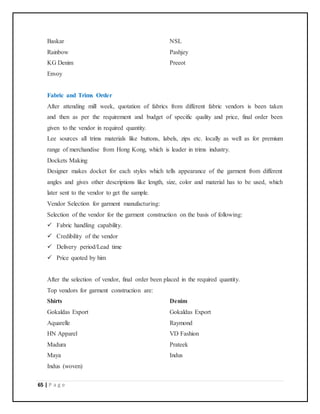 65 | P a g e
Baskar NSL
Rainbow Pashjey
KG Denim Preeot
Envoy
Fabric and Trims Order
After attending mill week, quotation of fabrics from different fabric vendors is been taken
and then as per the requirement and budget of specific quality and price, final order been
given to the vendor in required quantity.
Lee sources all trims materials like buttons, labels, zips etc. locally as well as for premium
range of merchandise from Hong Kong, which is leader in trims industry.
Dockets Making
Designer makes docket for each styles which tells appearance of the garment from different
angles and gives other descriptions like length, size, color and material has to be used, which
later sent to the vendor to get the sample.
Vendor Selection for garment manufacturing:
Selection of the vendor for the garment construction on the basis of following:
 Fabric handling capability.
 Credibility of the vendor
 Delivery period/Lead time
 Price quoted by him
After the selection of vendor, final order been placed in the required quantity.
Top vendors for garment construction are:
Shirts Denim
Gokaldas Export Gokaldas Export
Aquarelle Raymond
HN Apparel VD Fashion
Madura Prateek
Maya Indus
Indus (woven)
 
