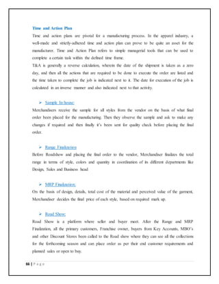 66 | P a g e
Time and Action Plan
Time and action plans are pivotal for a manufacturing process. In the apparel industry, a
well-made and strictly-adhered time and action plan can prove to be quite an asset for the
manufacturer. Time and Action Plan refers to simple managerial tools that can be used to
complete a certain task within the defined time frame.
T&A is generally a reverse calculation, wherein the date of the shipment is taken as a zero
day, and then all the actions that are required to be done to execute the order are listed and
the time taken to complete the job is indicated next to it. The date for execution of the job is
calculated in an inverse manner and also indicated next to that activity.
 Sample In-house:
Merchandisers receive the sample for all styles from the vendor on the basis of what final
order been placed for the manufacturing. Then they observe the sample and ask to make any
changes if required and then finally it’s been sent for quality check before placing the final
order.
 Range Finalization
Before Roadshow and placing the final order to the vendor, Merchandiser finalizes the total
range in terms of style, colors and quantity in coordination of its different departments like
Design, Sales and Business head
 MRP Finalization:
On the basis of design, details, total cost of the material and perceived value of the garment,
Merchandiser decides the final price of each style, based on required mark up.
 Road Show:
Road Show is a platform where seller and buyer meet. After the Range and MRP
Finalization, all the primary customers, Franchise owner, buyers from Key Accounts, MBO’s
and other Discount Stores been called to the Road show where they can see all the collections
for the forthcoming season and can place order as per their end customer requirements and
planned sales or open to buy.
 