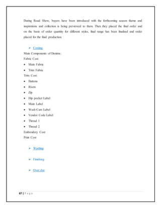 67 | P a g e
During Road Show, buyers have been introduced with the forthcoming season theme and
inspirations and collection is being previewed to them. Then they placed the final order and
on the basis of order quantity for different styles, final range has been finalized and order
placed for the final production.
 Costing:
Main Components of Denims:
Fabric Cost
 Main Fabric
 Trim Fabric
Trim Cost:
 Buttons
 Rivets
 Zip
 Hip pocket Label
 Main Label
 Wash Care Label
 Vendor Code Label
 Thread 1
 Thread 2
Embroidery Cost
Print Cost
 Washing
 Finishing
 Over dye
 
