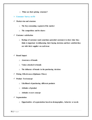 71 | P a g e
o What are their pricing structure?
 Consumer Survey on Fit
 Market size and structure
o The Key consuming segment of the market
o The competition and its shares
 Customer satisfaction
o Ratings of customer (and sometimes potential customer) to show what they
think is important in influencing their buying decision and how satisfied they
are with their supplier on each issue
 Brand Impact
o Awareness of brands
o Values attached to brands
o The influence of brands in the purchasing decision
 Pricing Effectiveness (Optimum Prices)
 Product Test/concept
o Likelihood of purchasing different products
o Attitudes of product
o Attitudes to new concept
 Segmentation
o Opportunities of segmentation based on demographics, behavior or needs
 