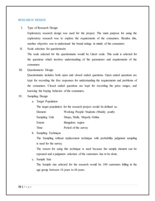 72 | P a g e
RESEARCH DESIGN
I. Type of Research Design
Exploratory research design was used for the project. The main purpose for using the
exploratory research was to explore the requirements of the consumers. Besides this,
another objective was to understand the brand ratings in minds of the consumers
II. Scale selection for questionnaire
The scale selected for the questionnaire would be Likert scale. This scale is selected for
the questions which involves understanding of the parameters and requirements of the
consumers
III. Questionnaire Design
Questionnaire includes both open and closed ended questions. Open ended questions are
kept for recording the free responses for understanding the requirements and problems of
the consumers. Closed ended questions are kept for recording the price ranges, and
knowing the buying behavior of the consumers.
IV. Sampling Design
a. Target Population
The target population for the research project would be defined as:
Element: Working People/ Students (Mainly youth)
Sampling Unit: Shops, Malls, Majorly Online
Extent: Bangalore region
Time: Period of the survey
b. Sampling Technique
The Sampling without replacement technique with probability judgment sampling
is used for the survey.
The reason for using this technique is used because the sample element can be
repeated and a judgment selection of the customers has to be done.
c. Sample Size
The Sample size selected for the research would be 180 customers falling in the
age group between 16 years to 44 years.
 
