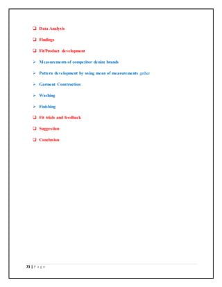73 | P a g e
 Data Analysis
 Findings
 Fit/Product development
 Measurements of competitor denim brands
 Pattern development by using mean of measurements gather
 Garment Construction
 Washing
 Finishing
 Fit trials and feedback
 Suggestion
 Conclusion
 