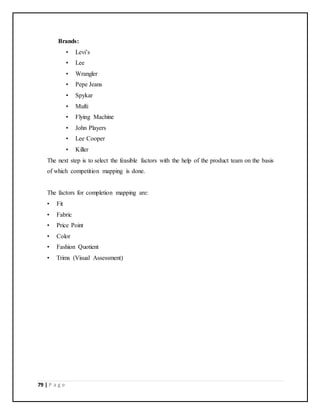79 | P a g e
Brands:
• Levi’s
• Lee
• Wrangler
• Pepe Jeans
• Spykar
• Mufti
• Flying Machine
• John Players
• Lee Cooper
• Killer
The next step is to select the feasible factors with the help of the product team on the basis
of which competition mapping is done.
The factors for completion mapping are:
• Fit
• Fabric
• Price Point
• Color
• Fashion Quotient
• Trims (Visual Assessment)
 