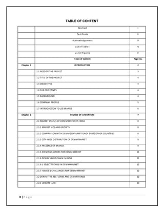 8 | P a g e
TABLE OF CONTENT
Abstract I
Certificate Ii
Acknowledgement Iii
List of Tables Iv
List of Figures V
Table of Content Page no.
Chapter 1 INTRODUCTION 2
1.1 NEED OF THE PROJECT 3
1.2 TITLE OF THE PROJECT 4
1.3 OBJECTIVES 4
1.4 SUB OBJECTIVES 4
1.5 BACKGROUND 4
1.6 COMPANY PROFILE 5
1.7 INTRODUCTION TO LEE BRANDS 6
Chapter 2 REVIEW OF LITERATURE 7
2.1 MARKET STATUS OF DENIMSECTOR IN INDIA 8
2.1.1 MARKET SIZE AND GROWTH 8
2.1.2 COMPARISON WITH DENIMCONSUMPTIONOF SOME OTHER COUNTRIES 8
2.1.3 CITY-WISE DISTRIBUTION OF DENIMMARKET 9
2.1.4 PRESENCE OF BRANDS 9
2.1.5 DRIVINGFACTORS FORDENIMMARKET 11
2.1.6 DENIMVALUE CHAIN IN INDIA 11
2.1.6.1 SELECT TRENDS IN DENIMMARKET 12
2.1.7 ISSUES & CHALLENGES FOR DENIMMARKET 12
2.2 DENIM:THE BEST JEANS AND DENIMTRENDS 12
2.2.1 LEISURE LUXE 13
 