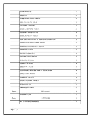 9 | P a g e
2.2.2 RELAXED FITS 14
2.2.3 WHITE 15
2.2.4 RUNNERS OR JOGGERSPANTS 16
2.2.5. ATELIER (PATCH WORK) 17
2.3 DENIMS- IT'SHISTORY 19
2.3.1 CHARACTERISTICS OF DENIM 19
2.3.2 WEAVE DESIGN OF DENIM 20
2.3.3 CLASSIFICATION OF DENIM 20
2.3.4. MACHINES REQUIREDFOR GARMENTS WASHING/DYEING 20
2.3.5 ADVANTAGES OF GARMENTS WASHING 21
2.3.6 LIMITATION OF GARMENTS WASHING 22
2.3.7 DENIMWASHING 23
2.3.7.1 CHEMICAL WASHES 22
2.3.7.2 MECHANICAL WASHES 25
2.4 GLOSSARY OF JEANS 29
2.5 ABOUT THE BRAND 36
2.5.1 VISION & VALUES 37
2.5.2 INNOVATION: A COMMITMENT TO BOLD NEW IDEAS 38
2.5.3 VF GLOBAL PRESENCE- 40
2.5.4 BRAND PORTFOLIO 42
2.6 ORGANIZATIONAL STRUCTURE 46
2.7 BUSINESSPLAN 51
2.8 PRODUCT LIFE CYCLE 54
Chapter 3 METHODOLOGY 60
3.1 PROCESS FLOW 61
Chapter 4 DATA ANALSIS 66
4.1 SECONDARY DATA ANALYSIS 67
 