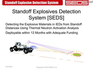 Standoff Explosive Detection System
2/27/2015 Copyright © 2015 SEDS, LLC.
Standoff Explosives Detection
System [SEDS]
Detecting the Explosive Materials in IEDs from Standoff
Distances Using Thermal Neutron Activation Analysis
Deployable within 12 Months with Adequate Funding
 