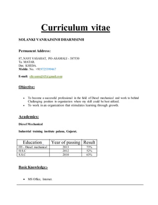 Curriculum vitae
SOLANKI VANRAJSINH DHARMSINH
Permanent Address:
87, NAVI VASAHAT, PO-ASAMALI - 387530
Ta. MATAR.
Dist. KHEDA.
Mobile. No. +919725399467
E-mail: slkvanraj143@gmail.com
Objective:
 To become a successful professional in the field of Diesel mechanical and work to behind
Challenging position in organization where my skill could be best utilized.
 To work in an organization that stimulates learning through growth.
Academics:
Diesel Mechanical
Industrial training institute palana, Gujarat.
Basic Knowledge:-
 MS Office, Internet.
Education Year of passing Result
ITI - Diesel mechanical 2013 73%
H.S.C 2012 52%
S.S.C 2010 63%
 