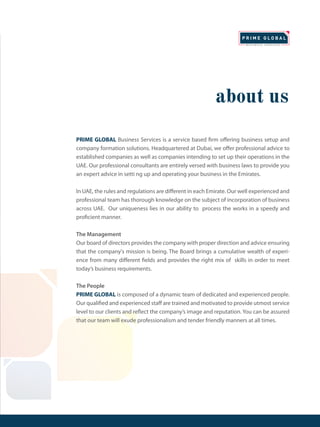 about us
PRIME GLOBAL Business Services is a service based firm offering business setup and
company formation solutions. Headquartered at Dubai, we offer professional advice to
established companies as well as companies intending to set up their operations in the
UAE. Our professional consultants are entirely versed with business laws to provide you
an expert advice in setti ng up and operating your business in the Emirates.
In UAE, the rules and regulations are different in each Emirate. Our well experienced and
professional team has thorough knowledge on the subject of incorporation of business
across UAE. Our uniqueness lies in our ability to process the works in a speedy and
proficient manner.
The Management
Our board of directors provides the company with proper direction and advice ensuring
that the company's mission is being. The Board brings a cumulative wealth of experi-
ence from many different fields and provides the right mix of skills in order to meet
today’s business requirements.
The People
PRIME GLOBAL is composed of a dynamic team of dedicated and experienced people.
Our qualified and experienced staff are trained and motivated to provide utmost service
level to our clients and reflect the company’s image and reputation. You can be assured
that our team will exude professionalism and tender friendly manners at all times.
 