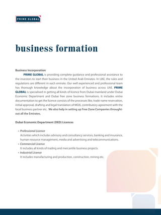 business formation
Business Incorporation
PRIME GLOBAL is providing complete guidance and professional assistance to
the investors to start their business in the United Arab Emirates. In UAE, the rules and
regulations are different in each emirate. Our well experienced and professional team
has thorough knowledge about the incorporation of business across UAE. PRIME
GLOBAL is specialised in getting all kinds of licence from Dubai mainland under Dubai
Economic Department and Dubai free zone business formations. It includes entire
documentation to get the licence consists of the processes like, trade name reservation,
initial approval, drafting and legal translation of MOA, contributory agreement with the
local business partner etc. We also help in setting up Free Zone Companies throught-
out all the Emirates.
Dubai Economic Department (DED) Licences
• Professional Licence
Activities which includes advisory and consultancy services, banking and insurance,
human resource management, media and advertising and telecommunications.
• Commercial Licence
It includes all kinds of trading and mercantile business projects.
• Industrial Licence
It includes manufacturing and production, construction, mining etc.
 