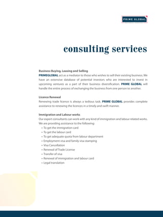 consulting services
Business Buying, Leasing and Selling
PRIMEGLOBAL act as a mediator to those who wishes to sell their existing business. We
have an extensive database of potential investors who are interested to invest in
upcoming ventures as a part of their business diversification. PRIME GLOBAL will
handle the entire process of exchanging the business from one person to another.
Licence Renewal
Renewing trade licence is always a tedious task. PRIME GLOBAL provides complete
assistance to renewing the licences in a timely and swift manner.
Immigration and Labour works
Our expert consultants can work with any kind of immigration and labour related works.
We are providing assistance to the following:
• To get the immigration card
• To get the labour card
• To get adequate quota from labour department
• Employment visa and family visa stamping
• Visa Cancellation
• Renewal of Trade License
• Transfer of visa
• Renewal of immigration and labour card
• Legal translation
 