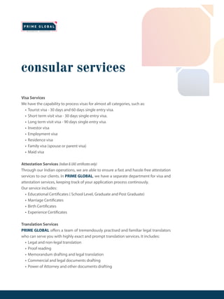 consular services
Visa Services
We have the capability to process visas for almost all categories, such as:
• Tourist visa - 30 days and 60 days single entry visa.
• Short term visit visa - 30 days single entry visa.
• Long term visit visa - 90 days single entry visa.
• Investor visa
• Employment visa
• Residence visa
• Family visa (spouse or parent visa)
• Maid visa
Attestation Services (Indian&UAEcertificatesonly)
Through our Indian operations, we are able to ensure a fast and hassle free attestation
services to our clients. In PRIME GLOBAL, we have a separate department for visa and
attestation services, keeping track of your application process continously.
Our service includes:
• Educational Certificates ( School Level, Graduate and Post Graduate)
• Marriage Certificates
• Birth Certificates
• Experience Certificates
Translation Services
PRIME GLOBAL offers a team of tremendously practised and familiar legal translators
who can serve you with highly exact and prompt translation services. It includes:
• Legal and non-legal translation
• Proof reading
• Memorandum drafting and legal translation
• Commercial and legal documents drafting
• Power of Attorney and other documents drafting
 