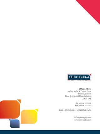Office address
Office #709, Al Qusais Plaza
Damscus street
Near Residential Oasis Building
Dubai, UAE
Tel: +971 4 2632990
Fax: +971 4 2633501
Cell: +971 526406341/42/43/44/45/64
info@primegbs.com
www.primegbs.com
 