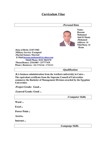 Curriculum Vitae
Personal Data:
Name:
Hossam
Mohamed
Abd El Moaty
Mohamed.
Address: Al
ThlaTheny Al
Hram
Data of Birth: 23/07/1982.
Military Service: Exempted.
Martial Statues: Married.
E-Mail:hossam.mohamed1@yahoo.com
Mobil Phone: 0122 3063270
Phone(Home): 23161083 - 237777435
Phone ( Business): +202 27703348 - 27703333
Qualification:
.B.A business administration from the workers university in Cairo.
The equivalent certificate from the Supreme Council of Universities
commerce the Bachelor of Management Division awarded by the Egyptian
Universities
.Project Grade: Good.
.General Grade: Good.
Computer Skills:
.Word
.Excel
.Power Point
.Access
.Internet
Language Skills:
 