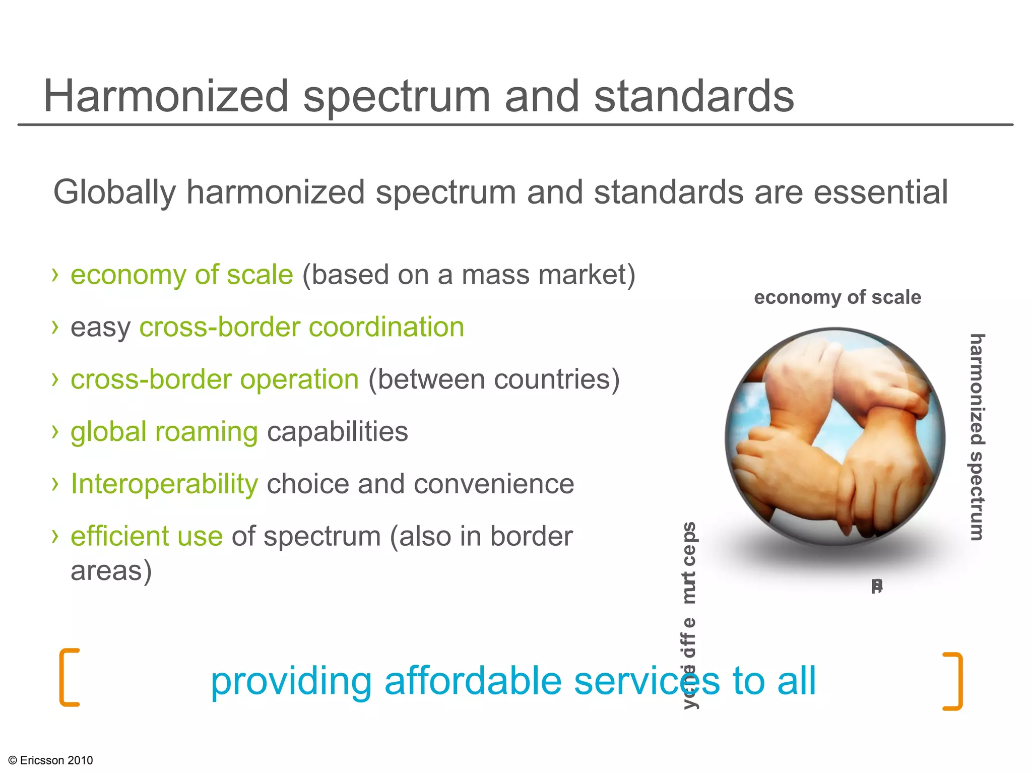 © Ericsson 2010
Harmonized spectrum and standards
› economy of scale (based on a mass market)
› easy cross-border coordination
› cross-border operation (between countries)
› global roaming capabilities
› Interoperability choice and convenience
› efficient use of spectrum (also in border
areas)
Globally harmonized spectrum and standards are essential
economy of scale
harmonizedspectrum
standards
spectrumefficiencyproviding affordable services to all
 