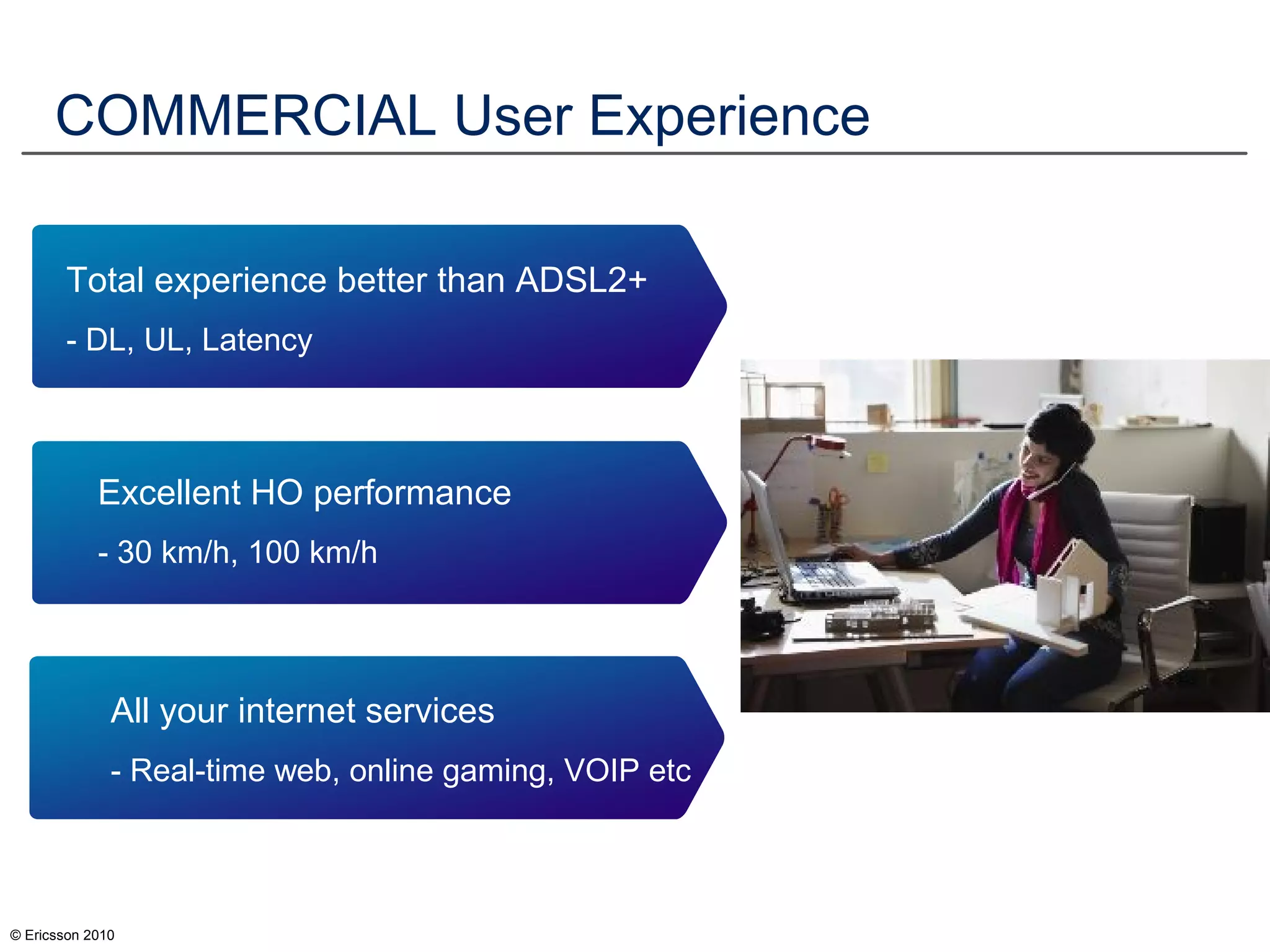 © Ericsson 2010
COMMERCIAL User Experience
Excellent HO performance
- 30 km/h, 100 km/h
All your internet services
- Real-time web, online gaming, VOIP etc
Total experience better than ADSL2+
- DL, UL, Latency
 