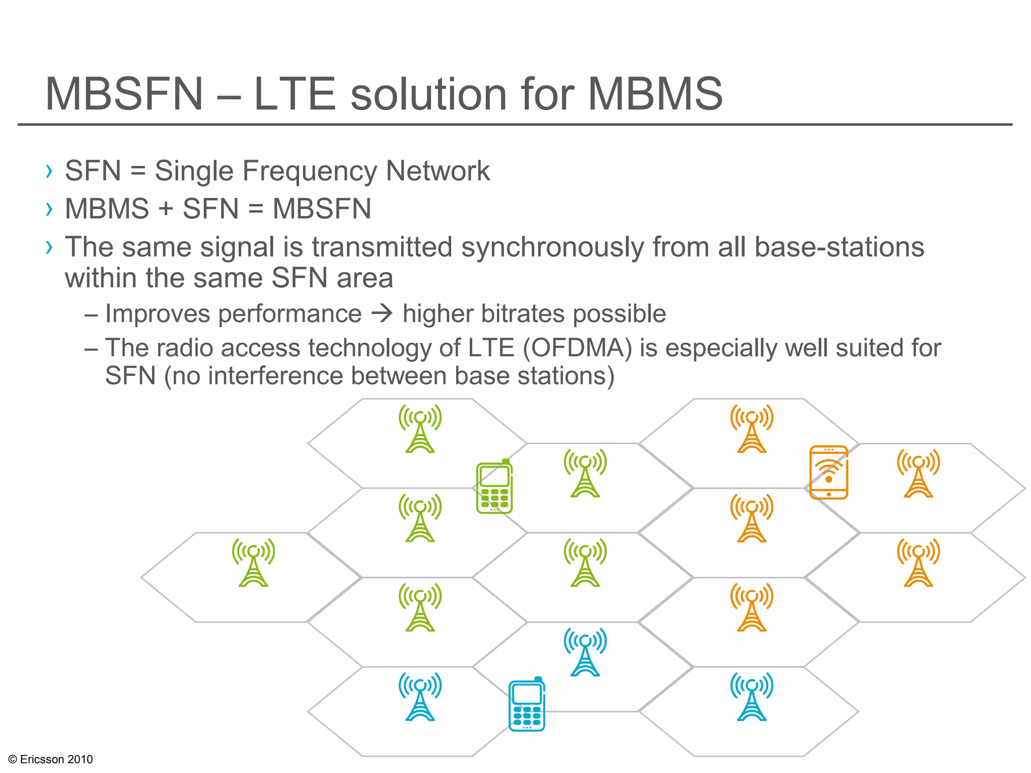 © Ericsson 2010
MBSFN – LTE solution for MBMS
› SFN = Single Frequency Network
› MBMS + SFN = MBSFN
› The same signal is transmitted synchronously from all base-stations
within the same SFN area
– Improves performance  higher bitrates possible
– The radio access technology of LTE (OFDMA) is especially well suited for
SFN (no interference between base stations)
 