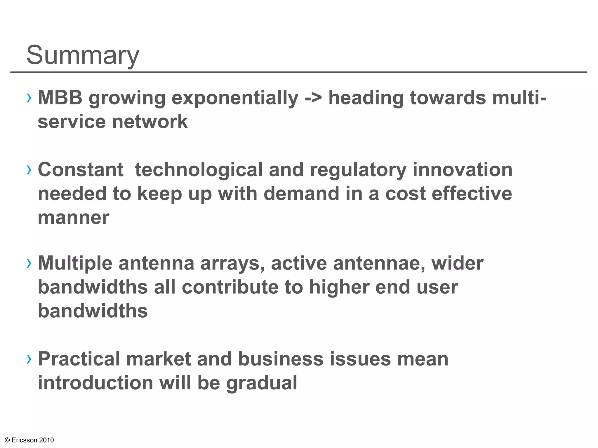 © Ericsson 2010
Summary
› MBB growing exponentially -> heading towards multi-
service network
› Constant technological and regulatory innovation
needed to keep up with demand in a cost effective
manner
› Multiple antenna arrays, active antennae, wider
bandwidths all contribute to higher end user
bandwidths
› Practical market and business issues mean
introduction will be gradual
 