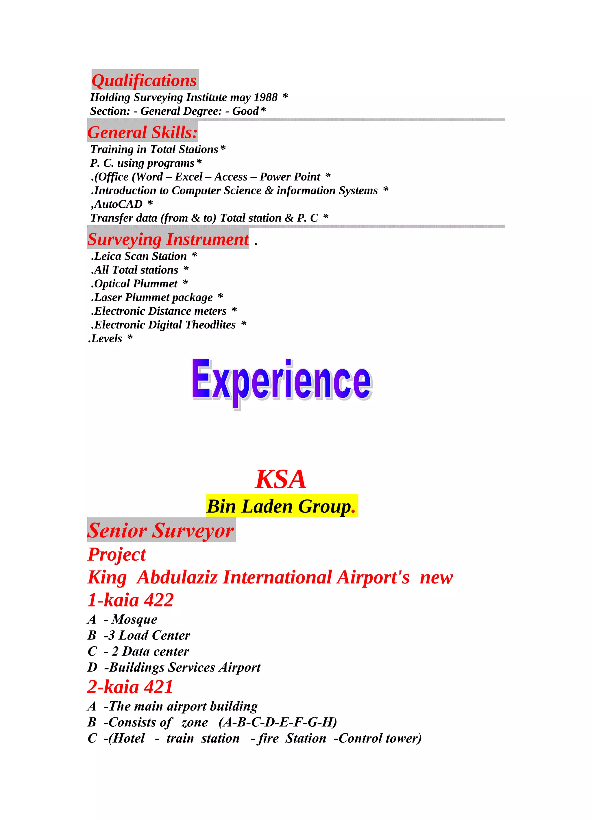 Qualifications
*Holding Surveying Institute may 1988
*Section: - General Degree: - Good
General Skills:
*Training in Total Stations
*P. C. using programs
*Office (Word – Excel – Access – Power Point.(
*Introduction to Computer Science & information Systems.
*AutoCAD,
*Transfer data (from & to) Total station & P. C
Surveying Instrument .
*Leica Scan Station.
*All Total stations.
*Optical Plummet.
*Laser Plummet package.
*Electronic Distance meters.
*Electronic Digital Theodlites.
*Levels.
KSA
Bin Laden Group.
Senior Surveyor
Project
King Abdulaziz International Airport's new
1-kaia 422
A - Mosque
B -3 Load Center
C - 2 Data center
D -Buildings Services Airport
2-kaia 421
A -The main airport building
B -Consists of zone (A-B-C-D-E-F-G-H)
C -(Hotel - train station - fire Station -Control tower)
 