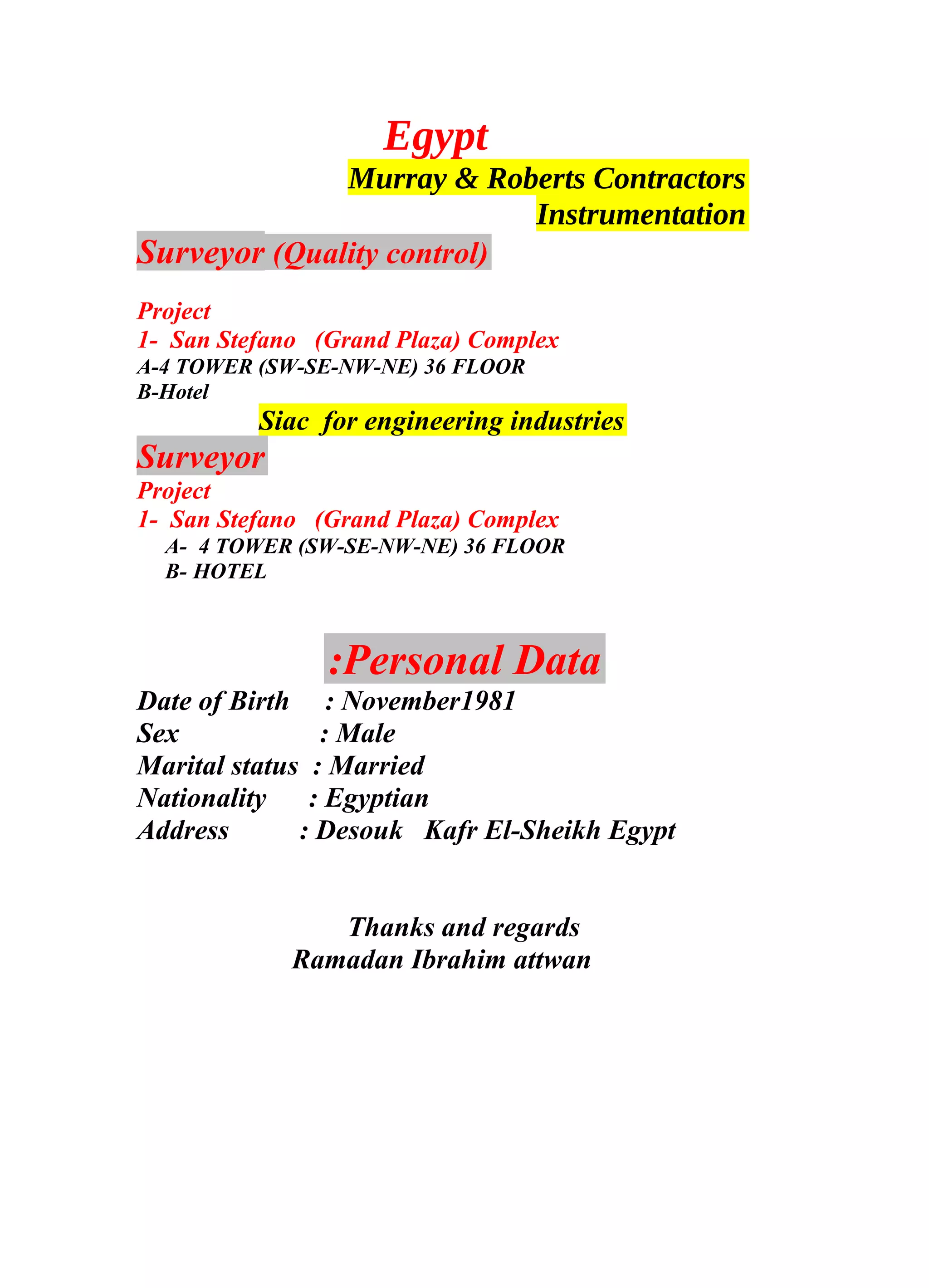Egypt
Murray & Roberts Contractors
Instrumentation
Surveyor (Quality control)
Project
1- San Stefano (Grand Plaza) Complex
A-4 TOWER (SW-SE-NW-NE) 36 FLOOR
B-Hotel
Siac for engineering industries
Surveyor
Project
1- San Stefano (Grand Plaza) Complex
A- 4 TOWER (SW-SE-NW-NE) 36 FLOOR
B- HOTEL
Personal Data:
Date of Birth : November1981
Sex : Male
Marital status : Married
Nationality : Egyptian
Address : Desouk Kafr El-Sheikh Egypt
Thanks and regards
Ramadan Ibrahim attwan
 