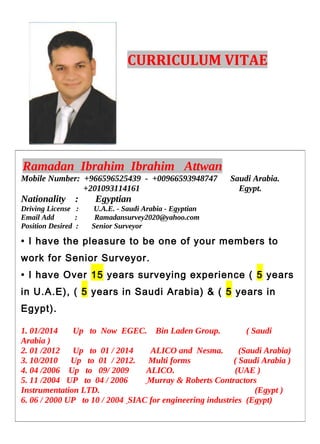 CURRICULUM VITAE
Ramadan Ibrahim Ibrahim Attwan
Mobile Number: +966596525439 - +00966593948747 Saudi Arabia.
+201093114161 Egypt.
Nationality : Egyptian
Driving License : U.A.E. - Saudi Arabia - Egyptian
Email Add : Ramadansurvey2020@yahoo.com
Position Desired : Senior Surveyor
• I have the pleasure to be one of your members to
work for Senior Surveyor.
• I have Over 15 years surveying experience ( 5 years
in U.A.E), ( 5 years in Saudi Arabia) & ( 5 years in
Egypt).
1. 01/2014 Up to Now EGEC. Bin Laden Group. ( Saudi
Arabia )
2. 01 /2012 Up to 01 / 2014 ALICO and Nesma. (Saudi Arabia)
3. 10/2010 Up to 01 / 2012. Multi forms ( Saudi Arabia )
4. 04 /2006 Up to 09/ 2009 ALICO. (UAE )
5. 11 /2004 UP to 04 / 2006 Murray & Roberts Contractors
Instrumentation LTD. (Egypt )
6. 06 / 2000 UP to 10 / 2004 SIAC for engineering industries (Egypt)
 