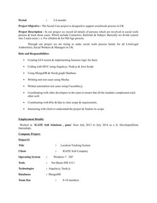 Period : 5-6 months
Project Objective - The Social Care project is designed to support socialwork process in UK
Project Description - In our project we record all details of persons which are involved in social work
process & track those cases. Which include Contactors, Referrals & Subject. Basically we divide system
into 2 main areas i. e. For children & for Old Age persons.
Through our project we are trying to make social work process handy for all LAs(Legal
Authorities), Social Workers & Managers in UK.
Role and Responsibilities-
• Creating GUI screen & implementing business logic for them
• Coding with MVC using Angula.js, Node.js & Java Script.
• Using MongoDB & Neo4j graph Database.
• Writting unit test cases using Mocha.
• Written automation test cases using Cucumber.js
• Coordinating with other developers in the team to ensure that all the modules complement each
other well.
• Coordinating with BAs & Qas to clear scope & requirements.
• Interacting with client to understand the project & finalize its scope.
Employment Details:
Worked in ‘iGATE Soft Solutions , pune’ from July 2013 to July 2014 as a Jr. Developer(Done
Internship).
Company Project:
Project #1
Title : Location Tracking System
Client : IGATE Soft Company
Operating System : Windows 7 /XP
Tools : Net Beans IDE 6.9.1
Technologies : Angular.js, Node.js
Databases : MongoDB
Team Size : 8-10 members
 